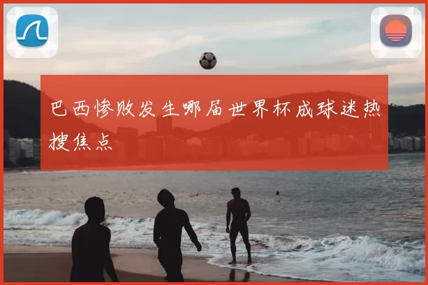 巴西惨败发生哪届世界杯成球迷热搜焦点