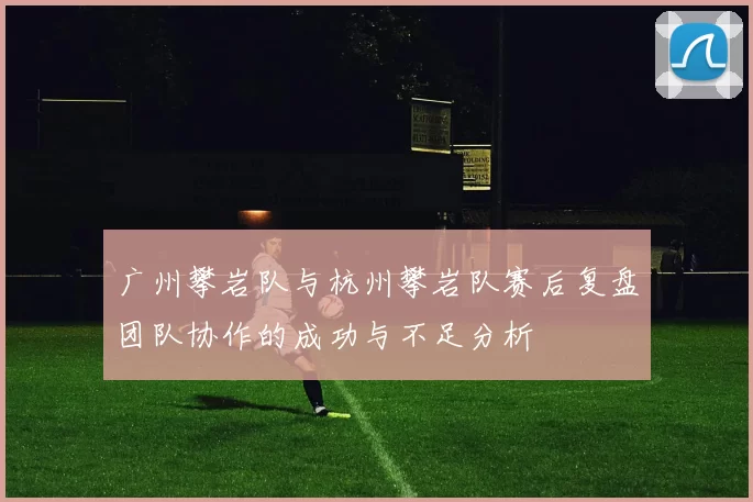 广州攀岩队与杭州攀岩队赛后复盘团队协作的成功与不足分析