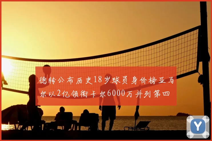 德转公布历史18岁球员身价榜亚马尔以2亿领衔卡尔6000万并列第四
