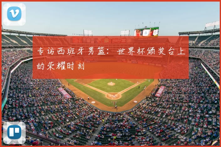 专访西班牙男篮：世界杯颁奖台上的荣耀时刻