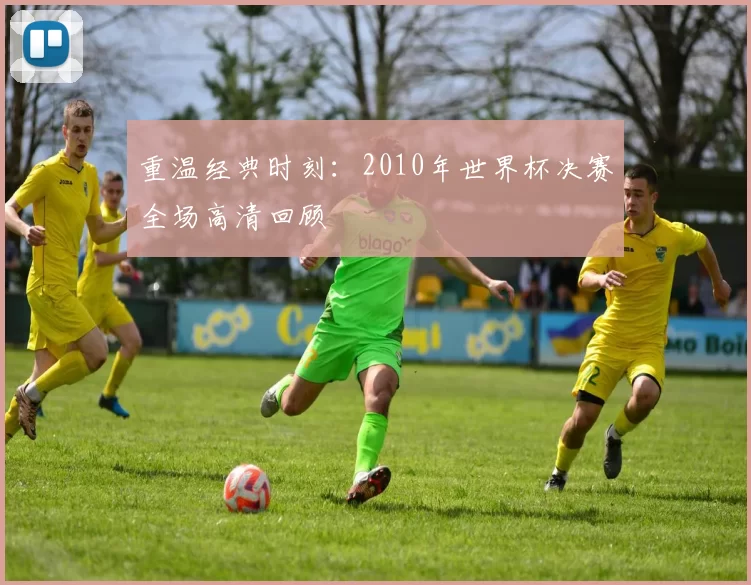 重温经典时刻:2010年世界杯决赛全场高清回顾