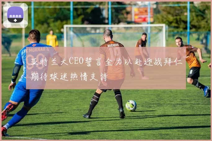 亚特兰大CEO誓言全力以赴迎战拜仁期待球迷热情支持