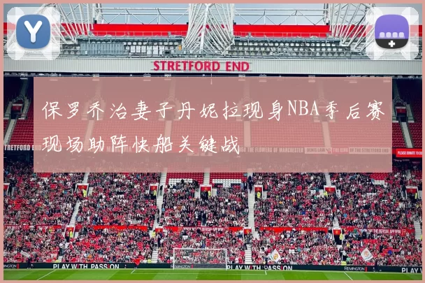 保罗乔治妻子丹妮拉现身NBA季后赛现场助阵快船关键战