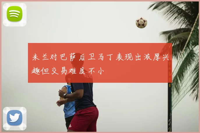 米兰对巴萨后卫马丁表现出浓厚兴趣但交易难度不小