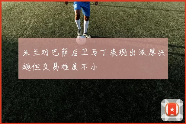 米兰对巴萨后卫马丁表现出浓厚兴趣但交易难度不小