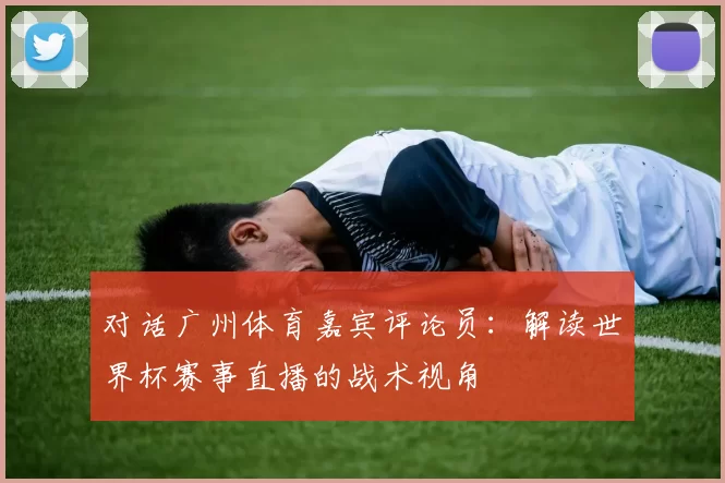 对话广州体育嘉宾评论员：解读世界杯赛事直播的战术视角