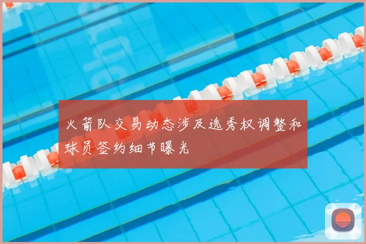 火箭队交易动态涉及选秀权调整和球员签约细节曝光