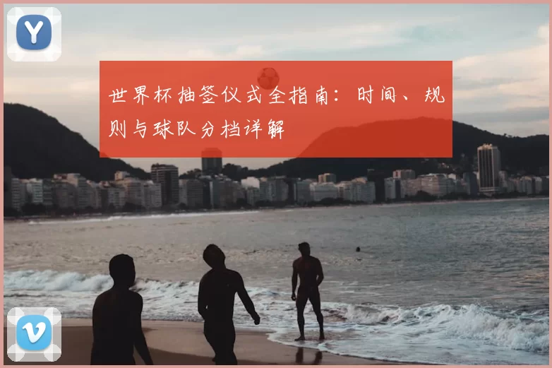 世界杯抽签仪式全指南:时间、规则与球队分档详解