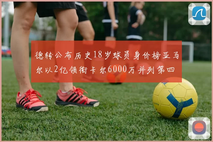 德转公布历史18岁球员身价榜亚马尔以2亿领衔卡尔6000万并列第四