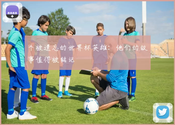 个被遗忘的世界杯英雄：他们的故事值得被铭记