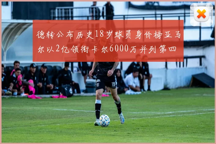 德转公布历史18岁球员身价榜亚马尔以2亿领衔卡尔6000万并列第四