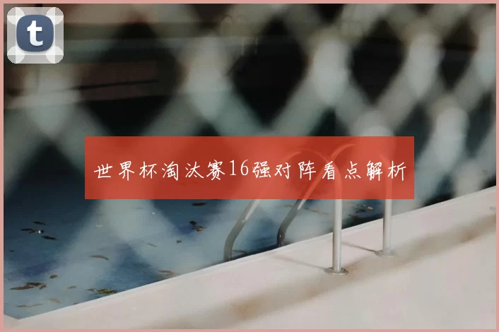 世界杯淘汰赛16强对阵看点解析