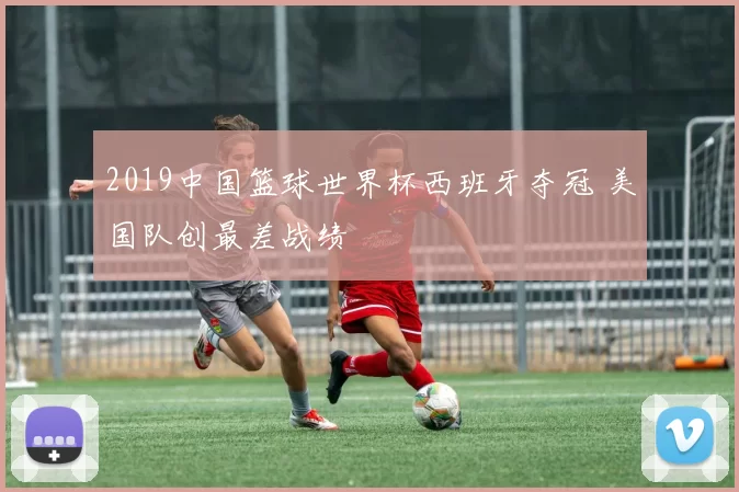 2019中国篮球世界杯西班牙夺冠 美国队创最差战绩