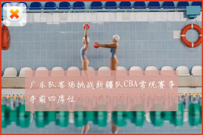 广东队客场挑战新疆队CBA常规赛争夺前四席位