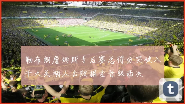 勒布朗詹姆斯季后赛总得分突破八千大关湖人击败掘金晋级西决