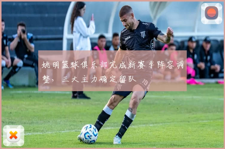 姚明篮球俱乐部完成新赛季阵容调整,三大主力确定留队