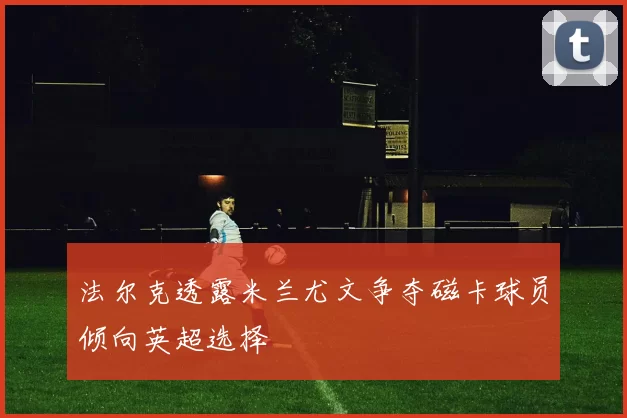 法尔克透露米兰尤文争夺磁卡球员倾向英超选择