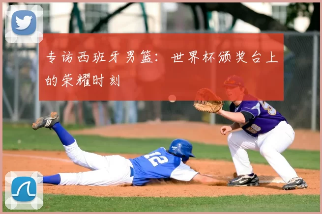 专访西班牙男篮：世界杯颁奖台上的荣耀时刻