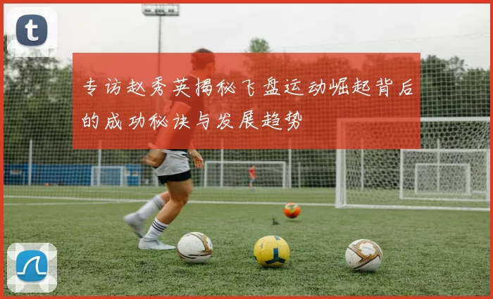 专访赵秀英揭秘飞盘运动崛起背后的成功秘诀与发展趋势