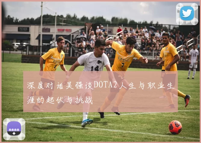 深度对话吴强谈DOTA2人生与职业生涯的起伏与挑战