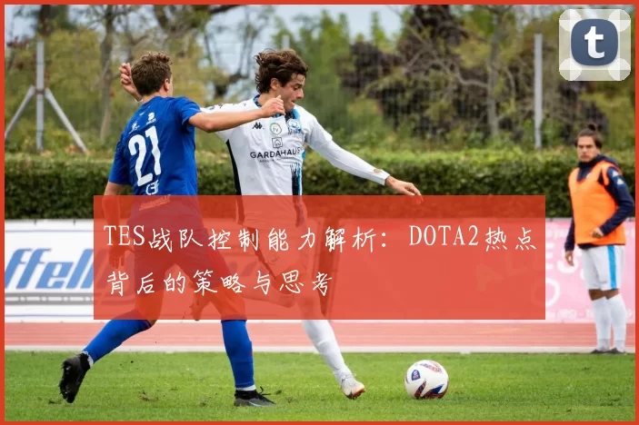 TES战队控制能力解析：DOTA2热点背后的策略与思考