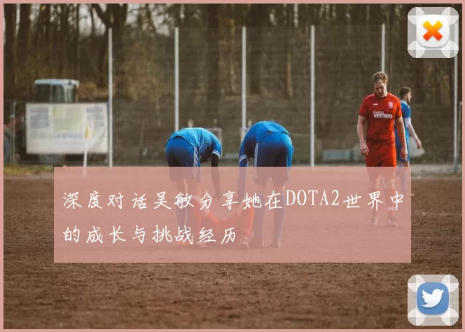 深度对话吴敏分享她在DOTA2世界中的成长与挑战经历