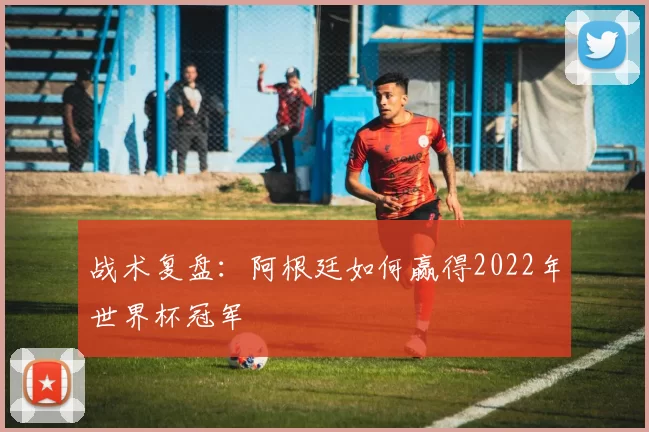 战术复盘：阿根廷如何赢得2022年世界杯冠军