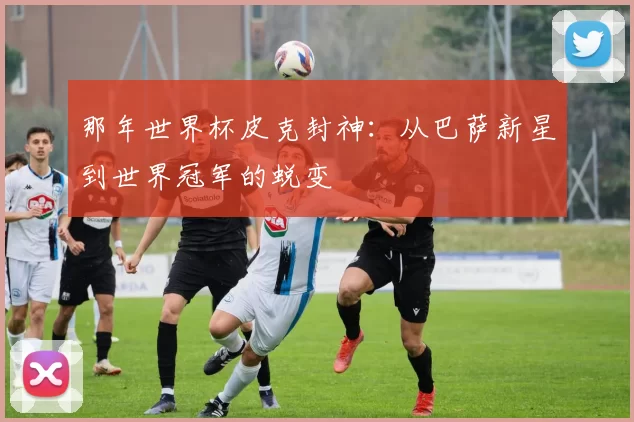 那年世界杯皮克封神:从巴萨新星到世界冠军的蜕变