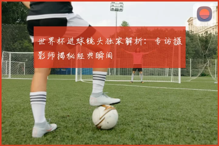 世界杯进球镜头独家解析:专访摄影师揭秘经典瞬间
