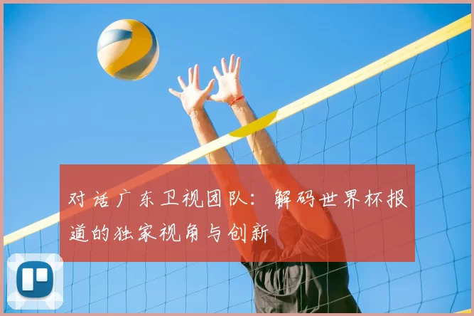对话广东卫视团队：解码世界杯报道的独家视角与创新