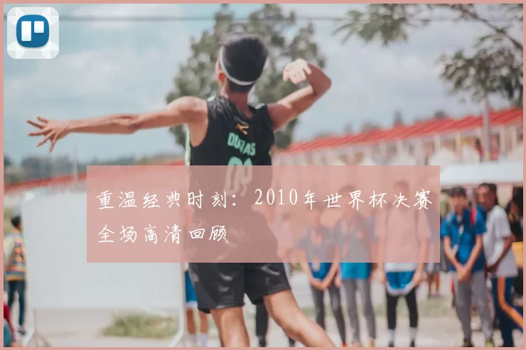 重温经典时刻:2010年世界杯决赛全场高清回顾