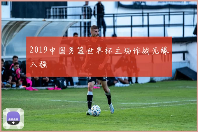 2019中国男篮世界杯主场作战无缘八强