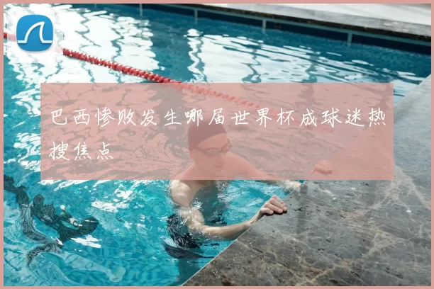 巴西惨败发生哪届世界杯成球迷热搜焦点