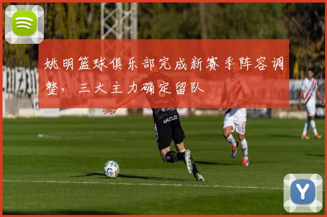 姚明篮球俱乐部完成新赛季阵容调整,三大主力确定留队
