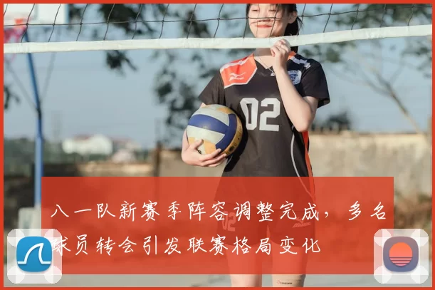 八一队新赛季阵容调整完成，多名球员转会引发联赛格局变化