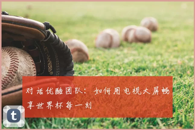对话优酷团队:如何用电视大屏畅享世界杯每一刻