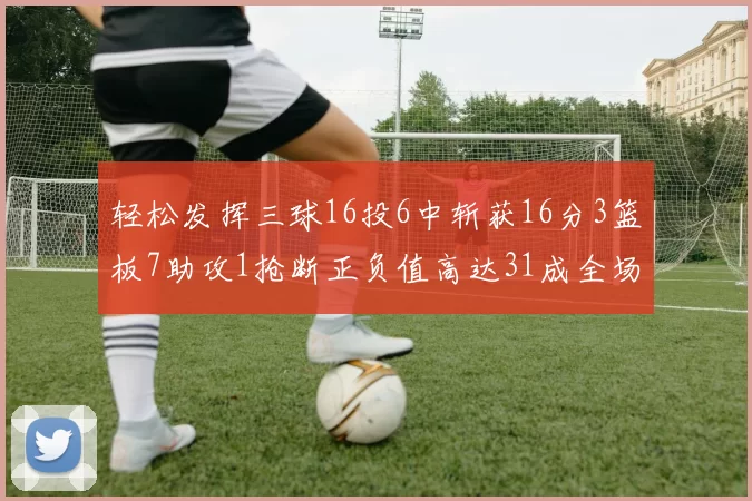 轻松发挥三球16投6中斩获16分3篮板7助攻1抢断正负值高达31成全场最佳