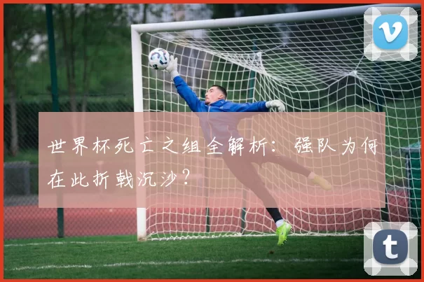 世界杯死亡之组全解析:强队为何在此折戟沉沙?