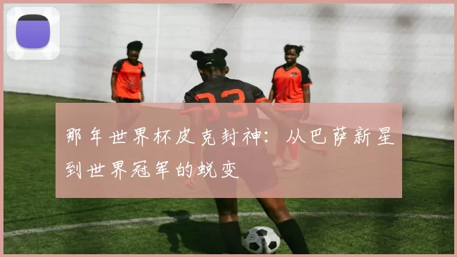 那年世界杯皮克封神:从巴萨新星到世界冠军的蜕变