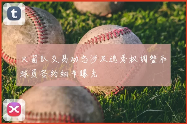 火箭队交易动态涉及选秀权调整和球员签约细节曝光