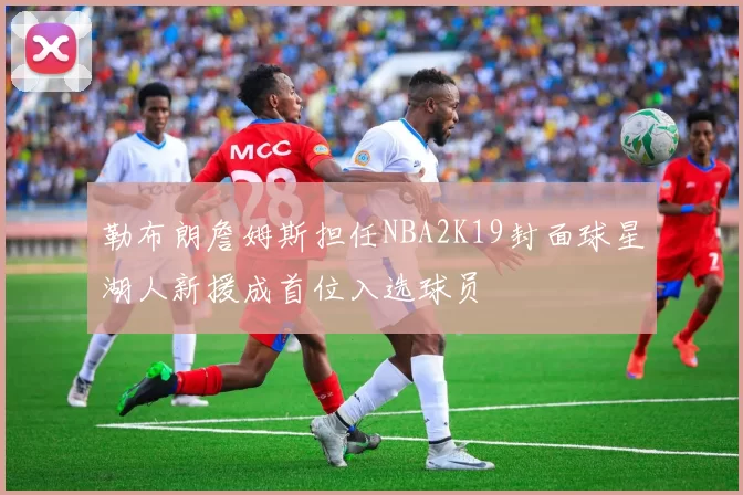 勒布朗詹姆斯担任NBA2K19封面球星湖人新援成首位入选球员