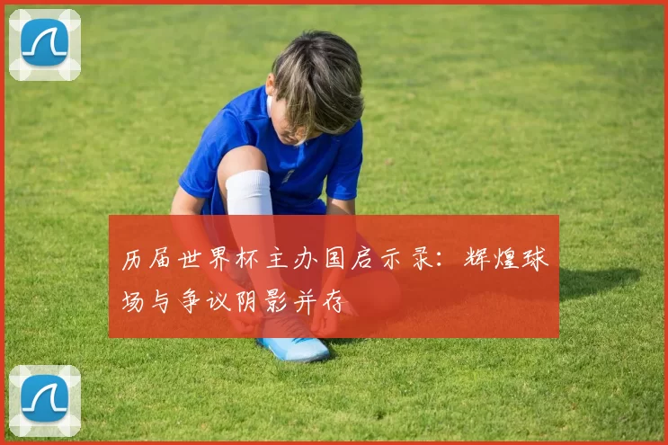 历届世界杯主办国启示录:辉煌球场与争议阴影并存