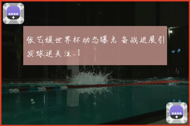 张艺媛世界杯动态曝光 备战进展引发球迷关注_1