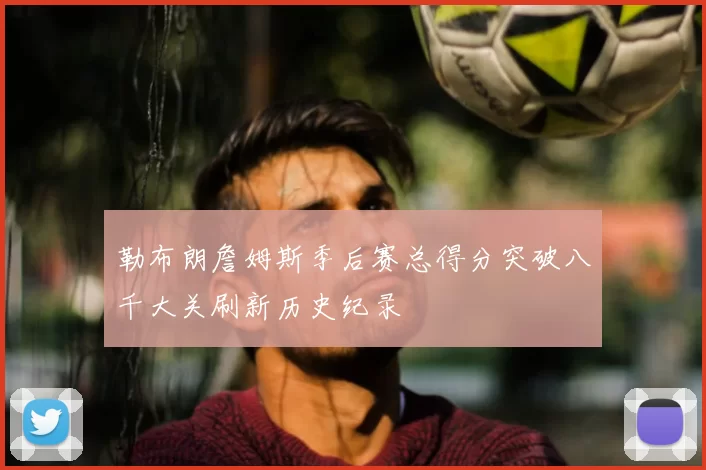 勒布朗詹姆斯季后赛总得分突破八千大关刷新历史纪录