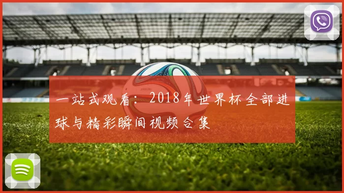 一站式观看:2018年世界杯全部进球与精彩瞬间视频合集