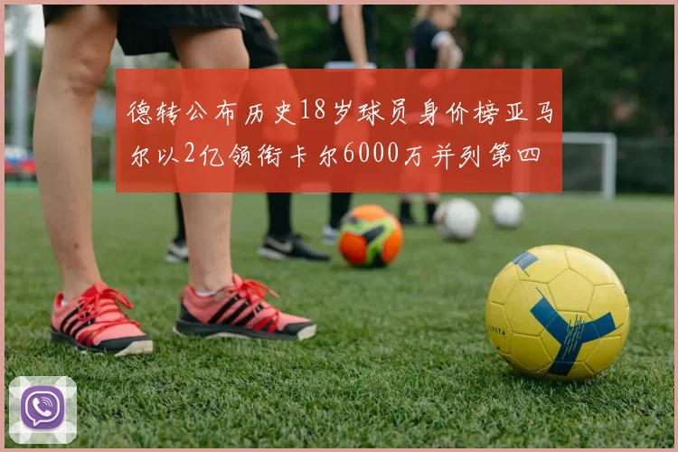 德转公布历史18岁球员身价榜亚马尔以2亿领衔卡尔6000万并列第四