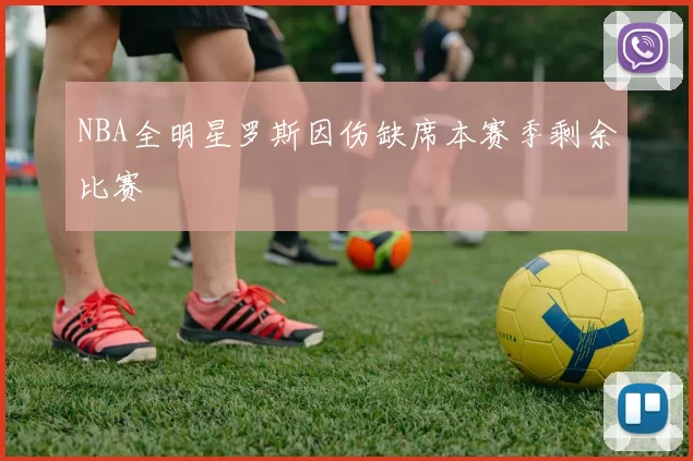 NBA全明星罗斯因伤缺席本赛季剩余比赛