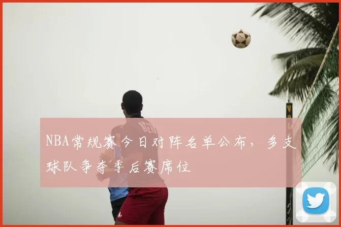 NBA常规赛今日对阵名单公布，多支球队争夺季后赛席位