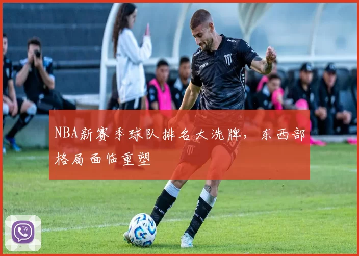 NBA新赛季球队排名大洗牌，东西部格局面临重塑
