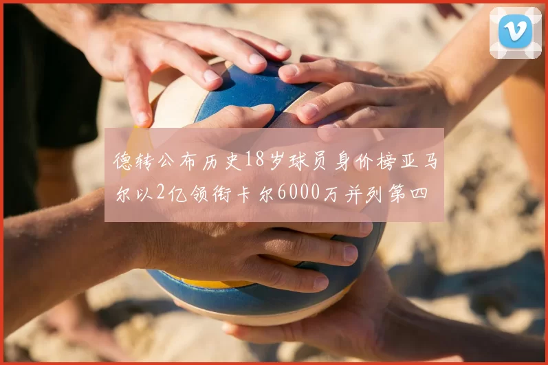 德转公布历史18岁球员身价榜亚马尔以2亿领衔卡尔6000万并列第四